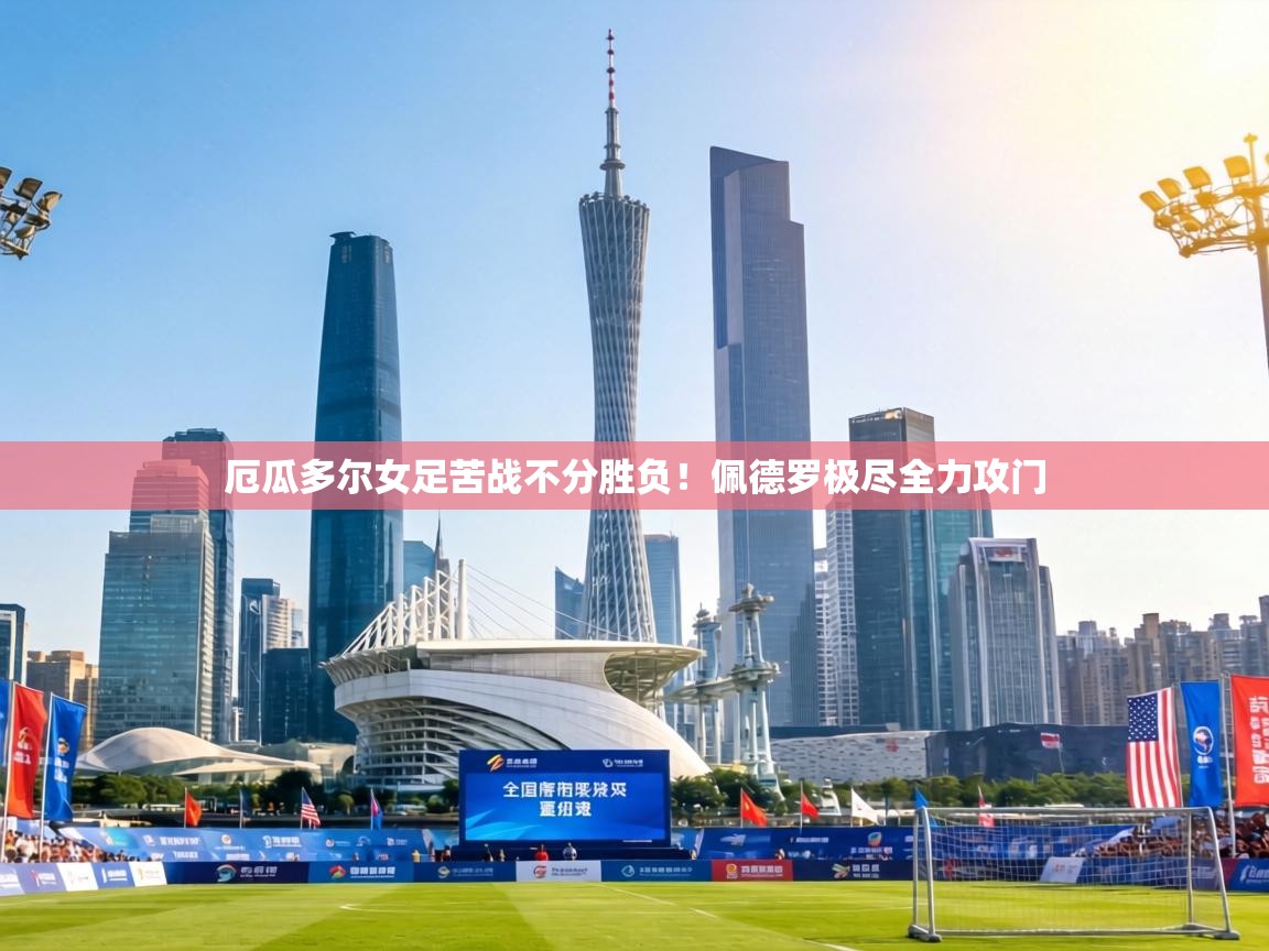 厄瓜多尔女足苦战不分胜负！佩德罗极尽全力攻门